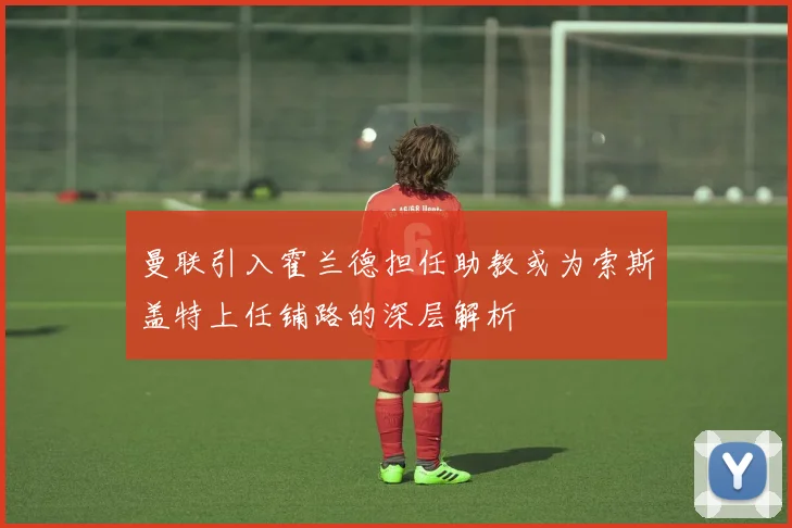 曼联引入霍兰德担任助教或为索斯盖特上任铺路的深层解析
