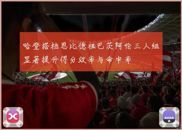哈登搭档恩比德祖巴茨阿伦三人组显著提升得分效率与命中率