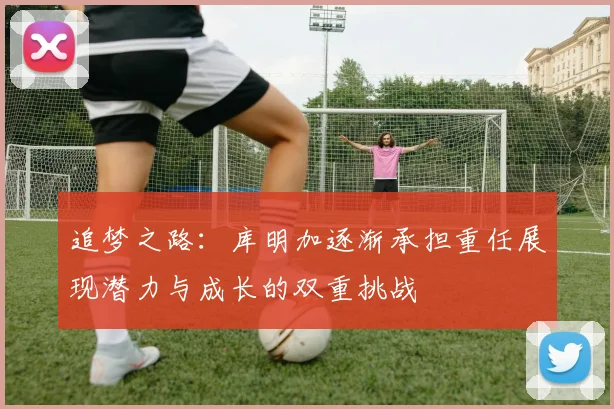 追梦之路：库明加逐渐承担重任展现潜力与成长的双重挑战