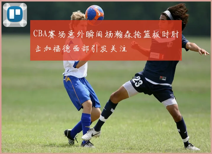CBA赛场意外瞬间杨瀚森抢篮板时肘击加福德面部引发关注