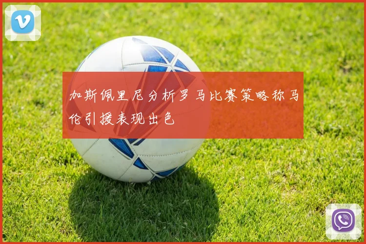 加斯佩里尼分析罗马比赛策略称马伦引援表现出色