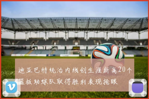 迪亚巴特统治内线创生涯新高20个篮板助球队取得胜利表现抢眼