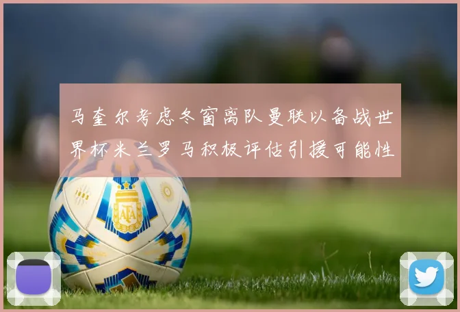 马奎尔考虑冬窗离队曼联以备战世界杯米兰罗马积极评估引援可能性