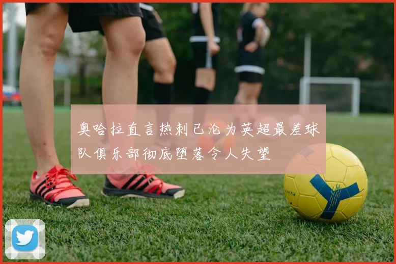 奥哈拉直言热刺已沦为英超最差球队俱乐部彻底堕落令人失望