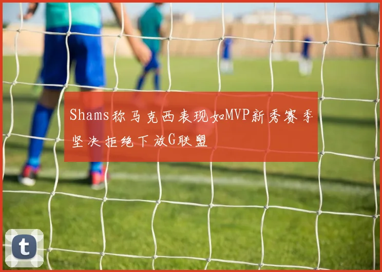Shams称马克西表现如MVP新秀赛季坚决拒绝下放G联盟