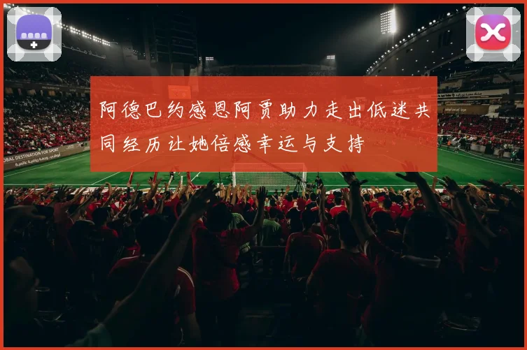 阿德巴约感恩阿贾助力走出低迷共同经历让她倍感幸运与支持