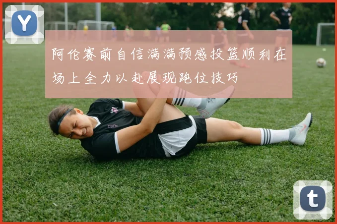 阿伦赛前自信满满预感投篮顺利在场上全力以赴展现跑位技巧