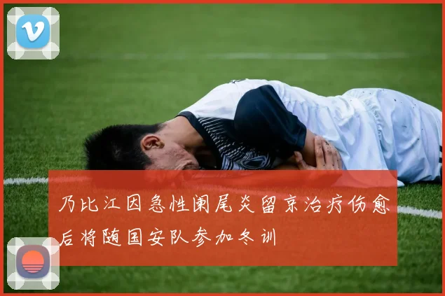乃比江因急性阑尾炎留京治疗伤愈后将随国安队参加冬训