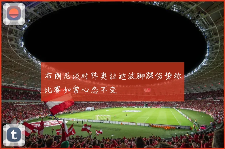 布朗尼谈对阵奥拉迪波脚踝伤势称比赛如常心态不变