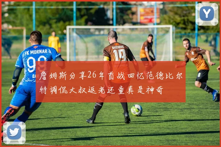 詹姆斯分享26年首战回忆范德比尔特调侃大叔返老还童真是神奇