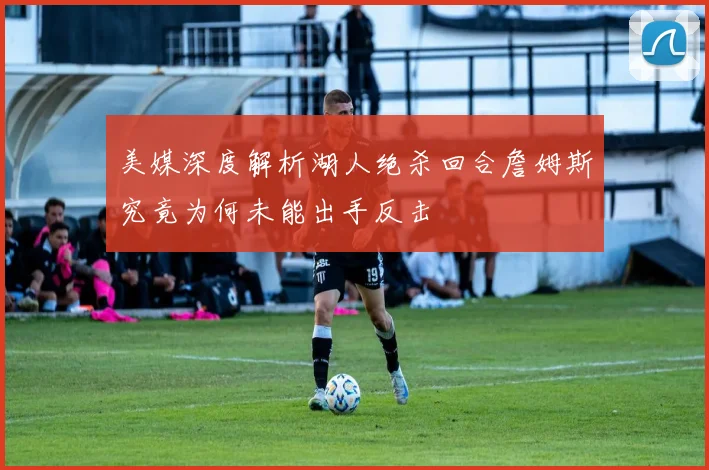 美媒深度解析湖人绝杀回合詹姆斯究竟为何未能出手反击