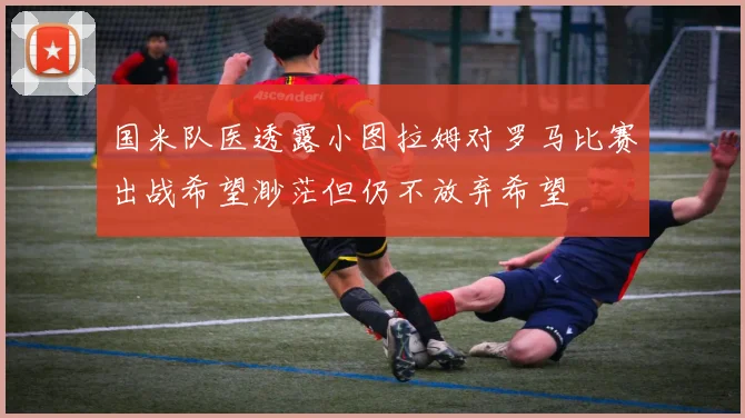 国米队医透露小图拉姆对罗马比赛出战希望渺茫但仍不放弃希望