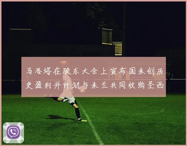 马洛塔在股东大会上宣布国米创历史盈利并计划与米兰共同收购圣西罗