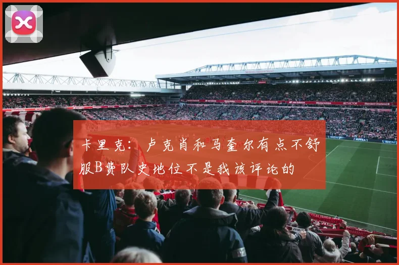 卡里克：卢克肖和马奎尔有点不舒服B费队史地位不是我该评论的