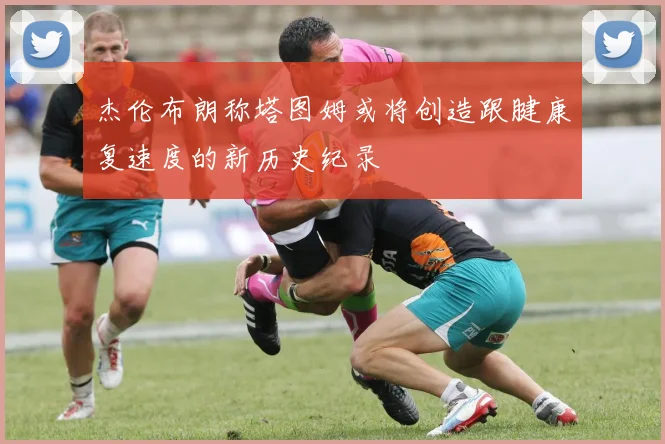 杰伦布朗称塔图姆或将创造跟腱康复速度的新历史纪录