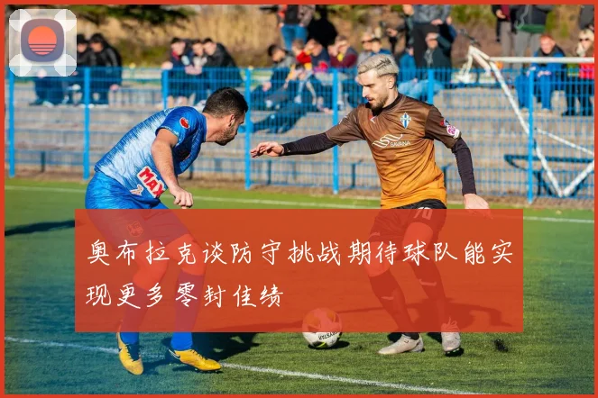 奥布拉克谈防守挑战期待球队能实现更多零封佳绩