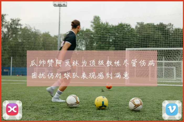 瓜帅赞阿莫林为顶级教练尽管伤病困扰仍对球队表现感到满意