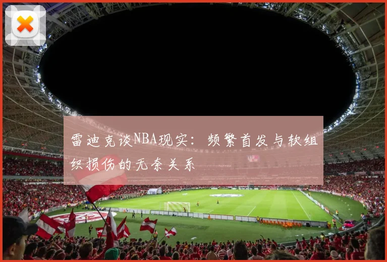 雷迪克谈NBA现实：频繁首发与软组织损伤的无奈关系