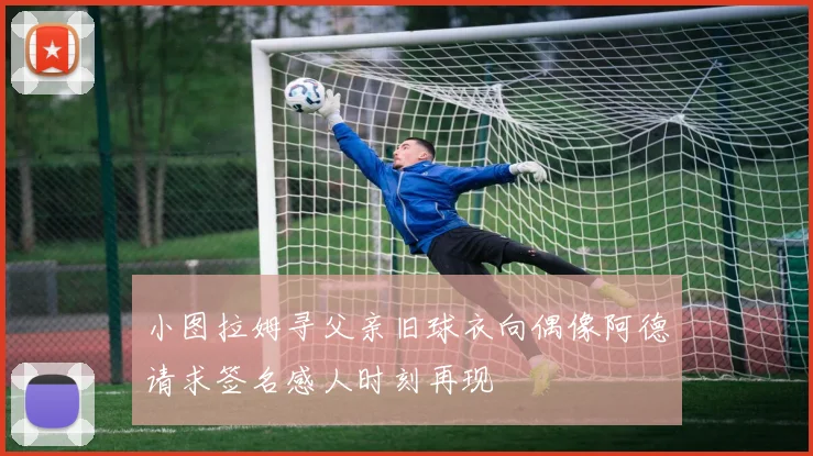 小图拉姆寻父亲旧球衣向偶像阿德请求签名感人时刻再现