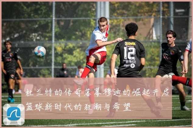 杜兰特的传奇落幕穆迪的崛起开启篮球新时代的狂潮与希望