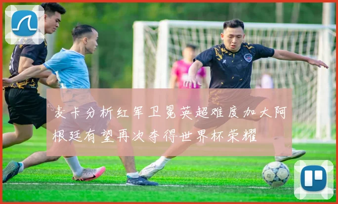麦卡分析红军卫冕英超难度加大阿根廷有望再次夺得世界杯荣耀