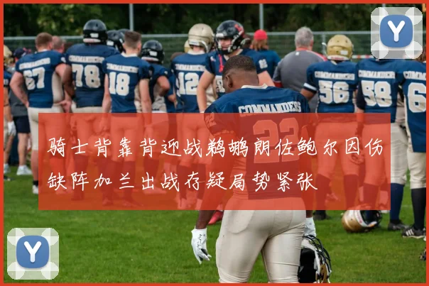 骑士背靠背迎战鹈鹕朗佐鲍尔因伤缺阵加兰出战存疑局势紧张