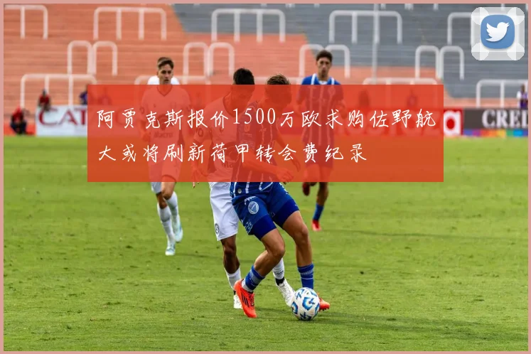 阿贾克斯报价1500万欧求购佐野航大或将刷新荷甲转会费纪录