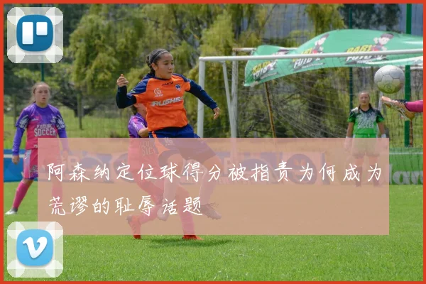 阿森纳定位球得分被指责为何成为荒谬的耻辱话题