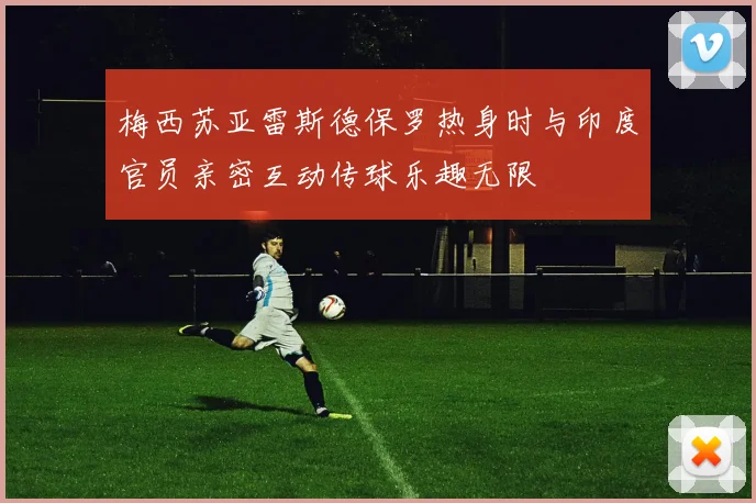 梅西苏亚雷斯德保罗热身时与印度官员亲密互动传球乐趣无限